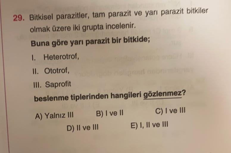 29. Bitkisel parazitler, tam parazit ve yarı parazit bitkiler
olmak üzere iki grupta incelenir.
Buna göre yarı parazit bir bitkide;
1. Heterotrof,
II. Ototrof,
III. Saprofit
beslenme tiplerinden hangileri gözlenmez?
A) Yalnız III B) I ve II
D) II ve III
C)