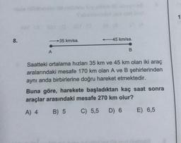 1
8.
35 km/sa.
-45 km/sa.
B
A
Saatteki ortalama hızları 35 km ve 45 km olan iki araç
aralarındaki mesafe 170 km olan A ve B şehirlerinden
aynı anda birbirlerine doğru hareket etmektedir.
Buna göre, harekete başladıktan kaç saat sonra
araçlar arasındaki mesafe 270 km olur?
A) 4
B) 5
C) 5,5
D) 6
E) 6,5

