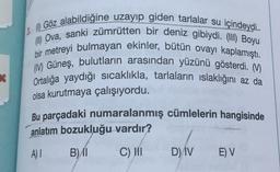 2.0 Göz alabildiğine uzayıp giden tarlalar su içindeydi.
Ova, sanki zümrütten bir deniz gibiydi. (III) Boyu
bir metreyi bulmayan ekinler, bütün ovayı kaplamıştı.
( Güneş, bulutların arasından yüzünü gösterdi. M.
Ortalığa yaydığı sıcaklıkla, tarlaların ıslaklığını az da
olsa kurutmaya çalışıyordu.
Bu parçadaki numaralanmış cümlelerin hangisinde
anlatım bozukluğu vardır?
A) 1
B) 11
C) III
D) IV
E) V