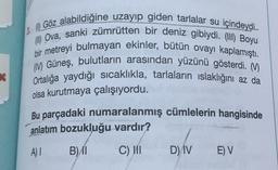 2.0 Göz alabildiğine uzayıp giden tarlalar su içindeydi.
Ova, sanki zümrütten bir deniz gibiydi. (III) Boyu
bir metreyi bulmayan ekinler, bütün ovayı kaplamıştı.
( Güneş, bulutların arasından yüzünü gösterdi. M.
Ortalığa yaydığı sıcaklıkla, tarlaların ıslaklığını az da
olsa kurutmaya çalışıyordu.
Bu parçadaki numaralanmış cümlelerin hangisinde
anlatım bozukluğu vardır?
A) 1
B) 11
C) III
D) IV
E) V
