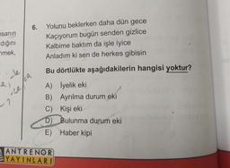 6.
nsanın
dığını
nmek,
Yolunu beklerken daha dün gece
Kaçıyorum bugün senden gizlice
Kalbime baktım da işle iyice
Anladım ki sen de herkes gibisin
Bu dörtlükte aşağıdakilerin hangisi yoktur?
cle
al
CA
oce
-7
A) İyelik eki
B) Ayrılma durum eki
C) Kişi eki
D) Bulunma durum eki
E) Haber kipi
ANTRENOR
YAYINLARI