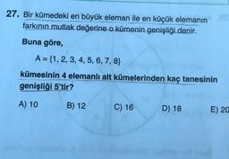 27. Bir kümedeki en büyük eleman ile en küçük elemanın
farkının
mutlak değerine o kümenin genişliği denir.
Buna göre,
A = {1, 2, 3, 4, 5, 6, 7, 8}
kümesinin 4 elemanlı alt kümelerinden kaç tanesinin
genişliği 5'tir?
A) 10
B) 12
C) 16
D) 18
E) 20
