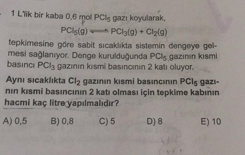 - 1 L'lik bir kaba 0,6 mol PCi5 gazı koyularak,
PC15(9) PC13(g) + Cl2(9)
tepkimesine göre sabit sıcaklıkta sistemin dengeye gel-
mesi sağlanıyor. Denge kurulduğunda PCi5 gazının kısmi
basıncı PCl3 gazının kısmi basıncının 2 katı oluyor.
Aynı sıcaklıkta Cl2