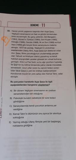 DENEME 11
32. Henüz yirmili yaşlarının başında olan Ayşe Şasa,
Yeşilçam sinemasının en faal ve gözde isimlerinden
birisi oluvermiştir. Bu genç yetenek, Gel Bansalim
(1964), Murad'ın Türküsü (1965), Son Kuşlar (1965).
Köroğlu (1968), Cemile (1968), Ilk ve Son (1968) ve Kızıl
Vazo (1969) gibi birçok filmin senaryosunu kaleme
almıştır. 1972'de yazdığı, Yeşilçam'ın unutulmaz
eserlerinden Utanç filmi, Ayşe Şasa için adeta bir milat
olur. Şasa, filme çocukluğunun unutamadığı parçası
olan Yahudi ve Hristiyan izlerini yansıtmış ve kendi
hakikat arayışındaki yaralan görerek bir ruhsal buhrana
girmiştir. Artık La Paix'tedir ve bu ağır şizofreni hastalığı
ile Şişli'nin bu köhne binasında yalnız olarak mücadele
etmektedir. Uzun yıllar süren bu sancıl tedavi süreci
biter fakat Şasa'yı yeni bir imtihan beklemektedir:
Kendisinde büyük bir yere sahip olan Kemal Tahir, vefat
etmiştir.
Bu parçadan hareketle Ayşe Şasa ile ilgili
aşağıdakilerden hangisine ulaşılamaz?
LIMI YAYINLARI
A) Bir dönem Yeşilçam sinemasının en üretken
senaristlerinden biri olduğuna
B) Psikolojik bunalım sebebiyle bir süre tedavi
gördüğüne
C) Senaryolarında kendi çocukluk anılarına yer
verdiğine
D) Kemal Tahir'in ölümünün onu ayrıca bir sıkıntıya
soktuğuna
E) Yazmış olduğu Utanç filmiyle yeni bir başlangıç
noktasına girdiğine
