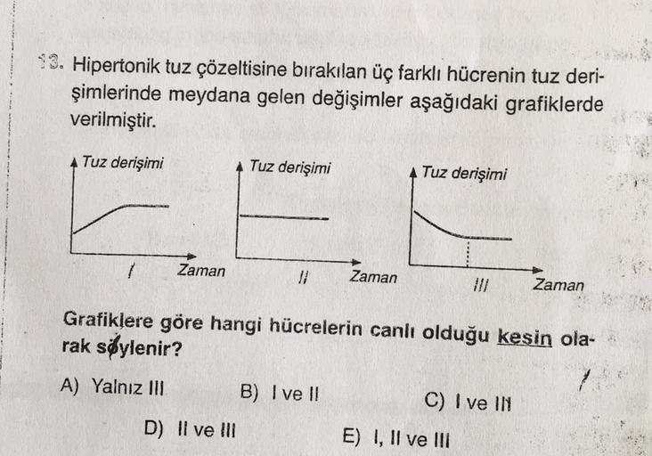 13. Hipertonik tuz çözeltisine bırakılan üç farklı hücrenin tuz deri-
şimlerinde meydana gelen değişimler aşağıdaki grafiklerde
verilmiştir.
Tuz derişimi
Tuz derişimi
Tuz derişimi
1
Zaman
Zaman
Zaman
Grafiklere göre hangi hücrelerin canlı olduğu keşin ola-