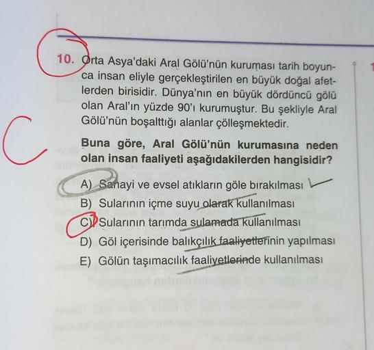 10. Orta Asya'daki Aral Gölü'nün kuruması tarih boyun-
ca insan eliyle gerçekleştirilen en büyük doğal afet-
lerden birisidir. Dünya'nın en büyük dördüncü gölü
olan Aral'ın yüzde 90'ı kurumuştur. Bu şekliyle Aral
Gölü'nün boşalttığı alanlar çölleşmektedir.