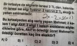 Bir kirtasiye de silgilerin tanesi 3 TL den, kalemle-
rin tanesi ise silgi fiyatının 2 katının 2 TL eksiği fi-
yattan satılmaktadır.
2x-2=2(x+)
Bu kirtasiyeden alış veriş yapan Mehmet; 2 ka-
lem 1 silgi AKII; 2 sllgl 1 kalem aldıklarını söyle-
diklerine göre, Akif'in ödediği ücret Mehmet'in
ödediği ücretten kaç lira eksiktir?
A) O
B) 1
C) 2
D) 3
E) 4
