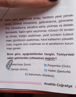 15. Sakin şehir seçiminde amaç; kentlerin yerel yemek-
lerine, yöresel mimarisine, geleneklerine, görenekle-
rine, zanaatlarına, esnafına sahip çıkılması ve destek-
lenmesidir
. Sakin şehir seçiminde; nüfusun 50 binden
az olması, trafiğin azaltılması, yerel ürünlerin kullanıl-
ması, gürültünün azaltılması, hava kalitesinin yükseltil-
mesi, organik ürün üretilmesi ve el sanatlarının korun-
ması gerekir.
Buna göre, aşağıdakilerden hangisi, Türkiye'deki
sakin şehirlerden (cittasslow) değildir?
Open
Seferihisar (İzmir)
Şavşat (Artvin)
B) Perşembe (Ordu)
D) Halfeti (Şanlıurfa)
E) Safranbolu (Karabük)
Analitik Coğrafya