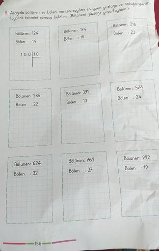 onluğa yuvar-
B. Aşağıda bölünen ve böleni verilen sayıları en yakın yüzlüğe ver
layarak tahmini sonucu bulalım. (Bölüneni yüzlüğe yuvarlayalım.)
Bölünen: 216
Bölünen: 174
Bölünen: 124
Bölen
: 23
Bölen
: 18
Bölen
:14
10010
Bölünen: 574
Bölünen: 285
Bölünen