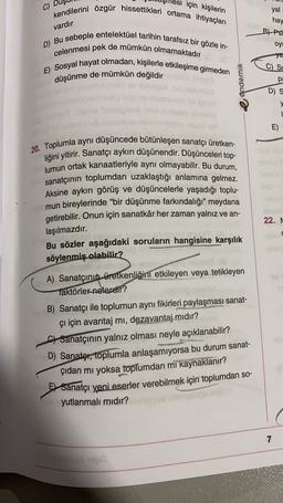 C)
için kişilerin
kendilerini özgür hissettikleri ortama ihtiyaçları
vardır
yal
hay
BPST
oy!
D) Bu sebeple entelektüel tarihin tarafsız bir gözle in-
celenmesi pek de mümkün olmamaktadır
E) Sosyal hayat olmadan, kişilerle etkileşime girmeden
düşünme de mümkün değildir
C
)
Sc
pa
eandemik
DS
"singbobove on
y
1
E)
20. Toplumla aynı düşüncede bütünleşen sanatçı üretken-
liğini yitirir. Sanatçı aykırı düşünendir. Düşünceleri top-
lumun ortak kanaatleriyle aynı olmayabilir. Bu durum,
sanatçının toplumdan uzaklaştığı anlamına gelmez.
Aksine aykırı görüş ve düşüncelerle yaşadığı toplu-
mun bireylerinde “bir düşünme farkındalığı” meydana
getirebilir. Onun için sanatkâr her zaman yalnız ve an-
22. N
laşılmazdır.
Bu sözler aşağıdaki soruların hangisine karşılık
söylenmiş olabilir?
33
A) Sanatçının üretkenliğini etkileyen veya tetikleyen
Taktörler nelerekir?
B) Sanatçı ile toplumun aynı fikirleri paylaşması sanat-
çı için avantaj mi, dezavantaj mıdır?
f) Sanatçının yalnız olması neyle açıklanabilir?
D) Sanator, toplumla anlaşamıyorsa bu durum sanat-
çıdan mı yoksa toplumdan mi kaynaklanır?
51 Sanatçı yeni eserler verebilmek için toplumdan so-
yutlanmalı mıdır?
7
1000
