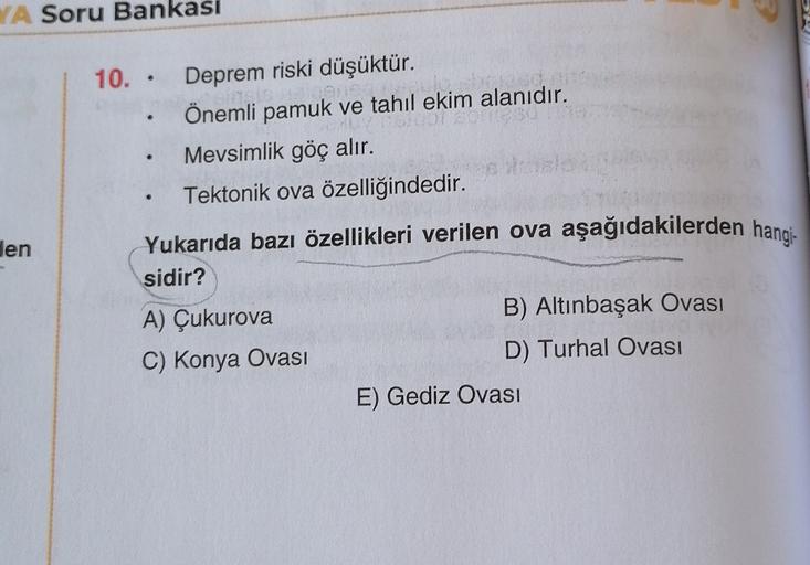 YA Soru Bankasi
.
den
10.. Deprem riski düşüktür.
Önemli pamuk ve tahıl ekim alanıdır.
Mevsimlik göç alır.
Tektonik ova özelliğindedir.
Yukarıda bazı özellikleri verilen ova aşağıdakilerden hangi-
sidir?
A) Çukurova
B) Altınbaşak Ovası
C) Konya Ovası
D) Tu