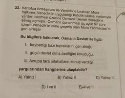 35
33. Karlofça Antlaşması ile Venedik'e bırakılan Mora
halkının, Venedik'in uyguladığı Katolik baskısı nedeniyle
yardım istemesi üzerine Osmanlı Devleti Venedik'e
savaş açmıştır. Osmanlı donanması üç aylık bir süre
içinde Venedik'in eline geçmiş olan Mora Yarımadası'nı
geri almıştır
Bu bilgilere bakılarak, Osmanlı Devleti ile ilgili;
I. kaybettiği bazı topraklarını geri aldığı,
II. güçlü devlet olma özelliğini koruduğu,
III. Avrupa tarzı islahatların sonuç verdiği
yargılarından hangilerine ulaşılabilir?
A) Yalnız!
B) Yalnız 11
C) Yalnız III
D) I ve II
E) H ve III
