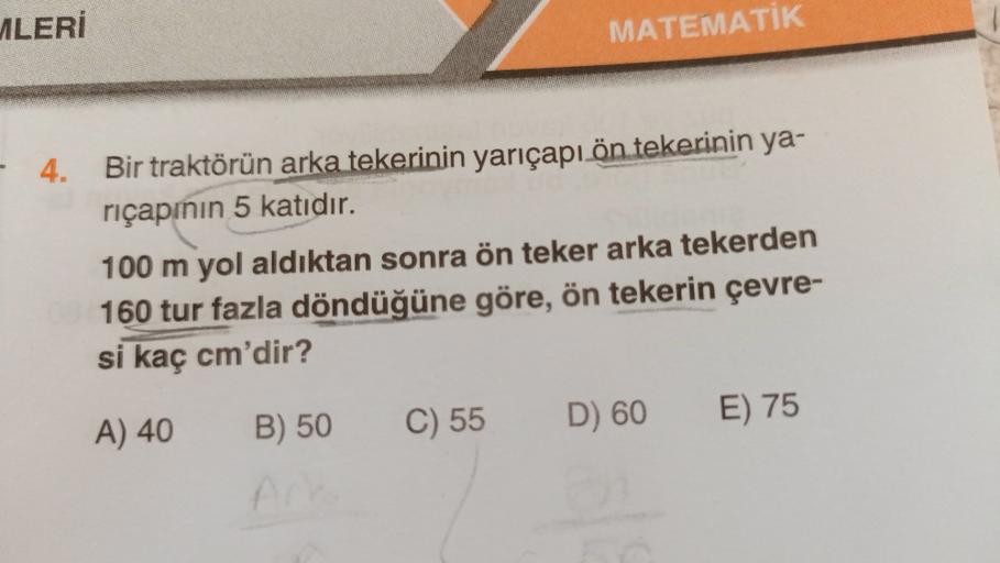 MLERİ
MATEMATİK
- 4.
Bir traktörün arka tekerinin yarıçapı ön tekerinin ya-
riçapının 5 katıdır.
100 m yol aldıktan sonra ön teker arka tekerden
160 tur fazla döndüğüne göre, ön tekerin çevre-
si kaç cm'dir?
A) 40
B) 50
E) 75
C) 55
D) 60
