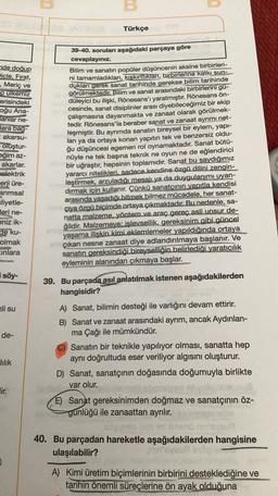 u
Türkçe
de doğup
Dicle, Fırat,
, Meriç ve
pulkemiz
erisindeki
oğu Ana-
lanlar ne-
Jara bag-
akarsu-
oluştur-
eğim az-
akarlar.
elektrik
erji üre-
arımsal
zliyetle-
Jeri ne-
eniz ik-
de ku-
olmak
Einlara
39-40. soruları aşağıdaki parçaya göre
cevaplayınız.
Bilim ve sanatın popüler düşüncenin aksine birbirleri-
ni tamamladıkları, kışkırttiklart, birbirlerine katkı sun-
dukları gerek sanat tarihinde gerekse bilim tarihinde
görülmektedir. Bilim ve sanat arasındaki birbirlerini gu-
düleyici bu ilişki, Rönesans'ı yaratmıştır. Rönesans ön-
cesinde, sanat disiplinler arası diyebileceğimiz bir ekip
çalışmasına dayanmakta ve zanaat olarak görülmek-
tedir. Rönesans'la beraber sanat ve zanaat ayrımı net-
leşmiştir. Bu ayrımda sanatın bireysel bir eylem, yapı-
lan ya da ortaya konan yapıtın tek ve benzersiz oldu-
ğu düşüncesi egemen rol oynamaktadır
. Sanat bütü-
nüyle ne tek başına teknik ne oyun ne de eğlendirici
bir uğraştır, hepsinin toplamıdır. Sanat bu saydığımız
yararci nitelikleri. sadece kendine özgü dilini zengin-
leştirmek, arzuladığı mesajı ya da duygulanımı uyan-
dırmak için kullanır. Çünkü sanatçının yapıtla kendisi
arasında yaşadığı bitmek bilmez mücadele, her sanat-
çıya özgü biçimde ortaya çıkmaktadır. Bu nedenle, sa-
natta malzeme, yöntem ve araç gereç asli unsur de-
ğildir. Malzemeye: işlevsellik, gereksinim gibi güncel
yaşama ilişkin kimi eklemlemeler yapıldığında ortaya
çıkan nesne zanaat diye adlandırılmaya başlanır. Ve
sanatın gereksindiği bireyselliğin belirlediği yaratıcılık
eyleminin alanından çıkmaya başlar.
söy-
39. Bu parçada asıl anlatılmak istenen aşağıdakilerden
hangisidir?
ali su
de-
A) Sanat, bilimin desteği ile varlığını devam ettirir.
B) Sanat ve zanaat arasındaki ayrım, ancak Aydınlan-
ma Çağı ile mümkündür.
C) Sanatın bir teknikle yapılıyor olması, sanatta hep
aynı doğrultuda eser veriliyor algısını oluşturur.
D) Sanat, sanatçının doğasında doğumuyla birlikte
var olur.
lilik
Jir.
E) Sanat gereksinimden doğmaz ve sanatçının öz-
günlüğü ile zanaattan ayrılır.
40. Bu parçadan hareketle aşağıdakilerden hangisine
ulaşılabilir?
A) Kimi üretim biçimlerinin birbirini desteklediğine ve
tarihin önemli süreçlerine ön ayak olduğuna