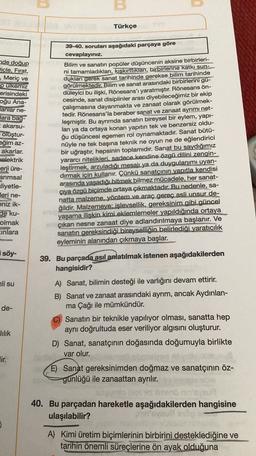 u
Türkçe
de doğup
Dicle, Fırat,
, Meriç ve
pulkemiz
erisindeki
oğu Ana-
lanlar ne-
Jara bag-
akarsu-
oluştur-
eğim az-
akarlar.
elektrik
erji üre-
arımsal
zliyetle-
Jeri ne-
eniz ik-
de ku-
olmak
Einlara
39-40. soruları aşağıdaki parçaya göre
cevaplayınız.
Bilim ve sanatın popüler düşüncenin aksine birbirleri-
ni tamamladıkları, kışkırttiklart, birbirlerine katkı sun-
dukları gerek sanat tarihinde gerekse bilim tarihinde
görülmektedir. Bilim ve sanat arasındaki birbirlerini gu-
düleyici bu ilişki, Rönesans'ı yaratmıştır. Rönesans ön-
cesinde, sanat disiplinler arası diyebileceğimiz bir ekip
çalışmasına dayanmakta ve zanaat olarak görülmek-
tedir. Rönesans'la beraber sanat ve zanaat ayrımı net-
leşmiştir. Bu ayrımda sanatın bireysel bir eylem, yapı-
lan ya da ortaya konan yapıtın tek ve benzersiz oldu-
ğu düşüncesi egemen rol oynamaktadır
. Sanat bütü-
nüyle ne tek başına teknik ne oyun ne de eğlendirici
bir uğraştır, hepsinin toplamıdır. Sanat bu saydığımız
yararci nitelikleri. sadece kendine özgü dilini zengin-
leştirmek, arzuladığı mesajı ya da duygulanımı uyan-
dırmak için kullanır. Çünkü sanatçının yapıtla kendisi
arasında yaşadığı bitmek bilmez mücadele, her sanat-
çıya özgü biçimde ortaya çıkmaktadır. Bu nedenle, sa-
natta malzeme, yöntem ve araç gereç asli unsur de-
ğildir. Malzemeye: işlevsellik, gereksinim gibi güncel
yaşama ilişkin kimi eklemlemeler yapıldığında ortaya
çıkan nesne zanaat diye adlandırılmaya başlanır. Ve
sanatın gereksindiği bireyselliğin belirlediği yaratıcılık
eyleminin alanından çıkmaya başlar.
söy-
39. Bu parçada asıl anlatılmak istenen aşağıdakilerden
hangisidir?
ali su
de-
A) Sanat, bilimin desteği ile varlığını devam ettirir.
B) Sanat ve zanaat arasındaki ayrım, ancak Aydınlan-
ma Çağı ile mümkündür.
C) Sanatın bir teknikle yapılıyor olması, sanatta hep
aynı doğrultuda eser veriliyor algısını oluşturur.
D) Sanat, sanatçının doğasında doğumuyla birlikte
var olur.
lilik
Jir.
E) Sanat gereksinimden doğmaz ve sanatçının öz-
günlüğü ile zanaattan ayrılır.
40. Bu parçadan hareketle aşağıdakilerden hangisine
ulaşılabilir?
A) Kimi üretim biçimlerinin birbirini desteklediğine ve
tarihin önemli süreçlerine ön ayak olduğuna
