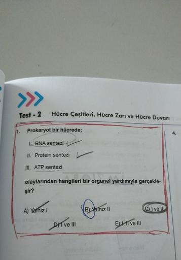 >>>
Test - 2
Hücre Çeşitleri, Hücre Zarı ve Hücre Duvarı
11.
Prokaryot bir hücrede;
4.
1. RNA sentezi
II. Protein sentezi
III. ATP sentezi
olaylarından hangileri bir organel yardımıyla gerçekle-
şir?
A) Yalnız
B) Yalniz II
Q I ve
DYT VE II
E) I, II ve III