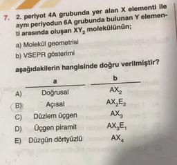 2
7. 2. periyot 4A grubunda yer alan X elementi ile
aynı periyodun 6A grubunda bulunan Y elemen-
ti arasında oluşan XY, molekülünün;
a) Molekül geometrisi
b) VSEPR gösterimi
aşağıdakilerin hangisinde doğru verilmiştir?
b
a
A
)
Doğrusal
AX2
B) Açısal
AX₂E2
C) Düzlem üçgen
AX3
D) Üçgen piramit URL AX,E,
E) Düzgün dörtyüzlü AX,
4