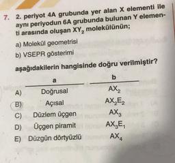 2
7. 2. periyot 4A grubunda yer alan X elementi ile
aynı periyodun 6A grubunda bulunan Y elemen-
ti arasında oluşan XY, molekülünün;
a) Molekül geometrisi
b) VSEPR gösterimi
aşağıdakilerin hangisinde doğru verilmiştir?
b
a
A
)
Doğrusal
AX2
B) Açısal
AX₂E2
C) Düzlem üçgen
AX3
D) Üçgen piramit URL AX,E,
E) Düzgün dörtyüzlü AX,
4
