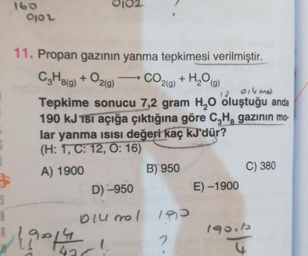 160
OOL
-
11. Propan gazının yanma tepkimesi verilmiştir.
C2H819) + O2(g) CO2(g) + H20 (9)
13. ollmet
Tepkime sonucu 7,2 gram H20 oluştuğu anda
190 kJ Tsi açığa çıktığına göre C,H, gazının mo-
lar yanma isisi değeri kaç kJ'dür?
(H: 1, C: 12, O: 16)
A) 1900