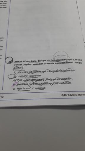artik ala-
bi sem-
-Sultan
otkisin-
inm
de-
hat
ris
in
7-
Atatürk Dönemi'nde, Türkiye'nin dernokratikleşmesi sürecine
yönelik yapılan inkılaplar arasında aşağıdakilerden hangisi
yoktur?
A) Kadınlar da sivasal yasama katılmasının
sağlanması
B Halifeliğin kaldırılması
er Çok partili yaşama geçiş çabalarına yer verilmesi
D) Dernokrat Parti'nin kurularak seçimlere katılmas)
E) Halk Fırkası'nın kurulması
Diğer sayfaya geçini
12