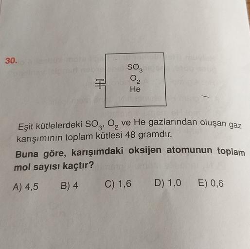 30.
SO3
O2
He
Eşit kütlelerdeki SO3, 0, ve He gazlarından oluşan gaz
karışımının toplam kütlesi 48 gramdır.
Buna göre, karışımdaki oksijen atomunun toplam
mol sayısı kaçtır?
A) 4,5 B) 4 C) 1,6 D) 1,0 E) 0,6