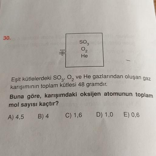 30.
SO3
O2
He
Eşit kütlelerdeki SO3, 0, ve He gazlarından oluşan gaz
karışımının toplam kütlesi 48 gramdır.
Buna göre, karışımdaki oksijen atomunun toplam
mol sayısı kaçtır?
A) 4,5 B) 4 C) 1,6 D) 1,0 E) 0,6
