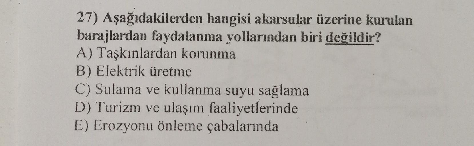 27) Aşağıdakilerden hangisi akarsular üzerine kurulan
barajlardan faydalanma yollarından biri değildir?
A) Taşkınlardan korunma
B) Elektrik üretme
C) Sulama ve kullanma suyu sağlama
D) Turizm ve ulaşım faaliyetlerinde
E) Erozyonu önleme çabalarında