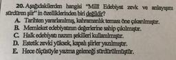 20. Aşağıdakilerden hangisi "Milli Edebiyat zevk ve anlayışını
sürdüren şiir" in Özelliklerinden biri değildir?
A. Tarihten yararlanılmış, kahramanlık teması öne çıkarılmıştır.
B. Memleket edebiyatının değerlerine sahip çıkılmıştır.
C. Halk edebiyatı nazım şekilleri kullanılmıştır.
D. Estetik zevki yüksek, kapalı şiirler yazılmıştır.
E. Hece ölçüsüyle yazma geleneği sürdürülmüştür.
