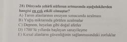 28) Dünyada şehirli nüfusun artmasında aşağıdakilerden
hangisi en çok etkili olmuştur?
A) Tarım alanlarının erozyon sonucunda azalması
B) Yağış miktarında görülen azalmalar
C) Deprem, heyelan gibi doğal afetler
D) 1700'lü yıllarda başlayan sanayileşme
E) Kırsal alanların güvenliğinin sağlanmasındaki zorluklar