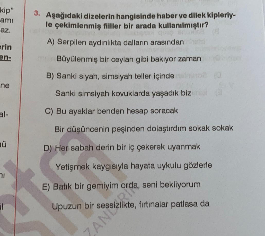 kip"
ami
az.
3. Aşağıdaki dizelerin hangisinde haber ve dilek kipleriy-
le çekimlenmiş fiiller bir arada kullanılmıştır?
A) Serpilen aydınlıkta dalların arasından
Büyülenmiş bir ceylan gibi bakıyor zaman
erin
en-
B) Sanki siyah, simsiyah teller içinde
ne
S
