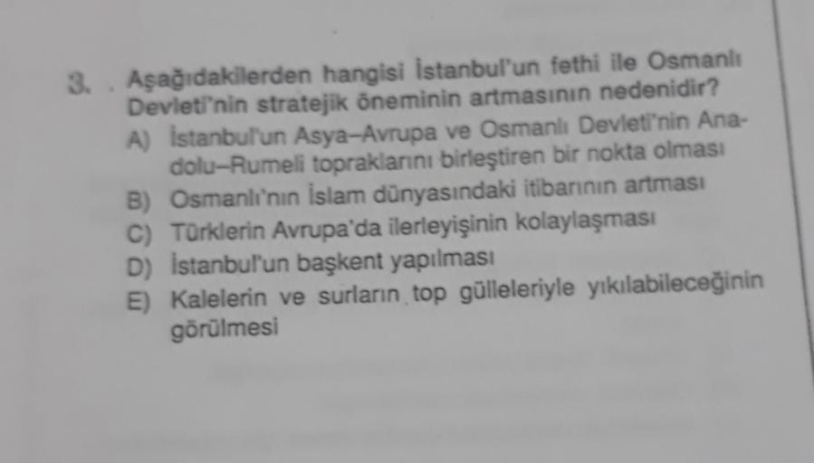 3. Aşağıdakilerden hangisi İstanbul'un fethi ile Osmanlı
Devleti'nin stratejik öneminin artmasının nedenidir?
A) Istanbul'un Asya-Avrupa ve Osmanlı Devleti'nin Ana-
dolu-Rumeli topraklarını birleştiren bir nokta olması
B) Osmanlı'nın islam dünyasındaki iti