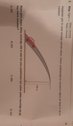 ROL
3. Bilgi: Eğim
=
Dikey Uzunluk
Yatay Uzunluk
5.
Aşağıdaki gibi bir araç rampayı çıkmak istiyor. Aracın çıkabileceği bir rampanın eğimi en fazla % 45 ol-
maktadır.
405 m
Buna göre aracın dikey uzunluğu 405 m olan bir yolu çıkabilmesi için yolun yatay uzunluğu en az
kaç metre olmalıdır?
A) 900
B) 800
C) 890
D) 405