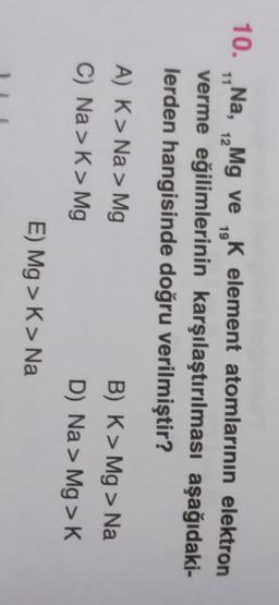 11
12
19
10. „Na, Mg ve K element atomlarının elektron
K
verme eğilimlerinin karşılaştırılması aşağıdaki-
lerden hangisinde doğru verilmiştir?
A) K> Na > Mg
C) Na >> Mg
B) K> Mg > Na
D) Na > Mg>K
E) Mg > K> Na