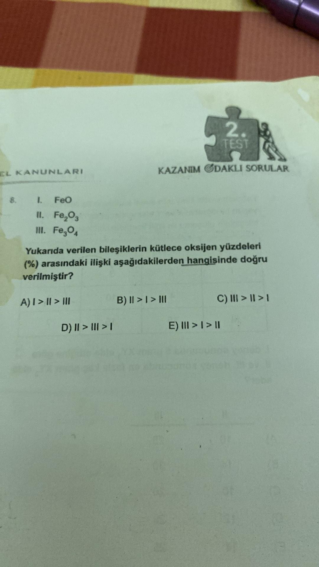 2.
TEST
EL KANUNLARI
KAZANIM ODAKLI SORULAR
1. Feo
II. FeO,
III. Fe,
Yukarıda verilen bileşiklerin kütlece oksijen yüzdeleri
(%) arasındaki ilişki aşağıdakilerden hangisinde doğru
verilmiştir?
A) I > || > III
B) || >1 > 111
C) III > || > 1
D) || > III > 1
E) III > | > 11
