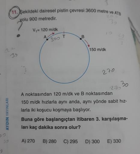 (11. Şekildeki dairesel pistin çevresi 3600 metre ve ATB
yolu 900 metredir.
30
V = 120 m/dk
A
B.
sos T
150 m/dk
270
30
AYDIN YAYINLARI
290
A noktasından 120 m/dk ve B noktasından
150 m/dk hızlarla aynı anda, aynı yönde sabit hız-
larla iki koşucu koşmaya b