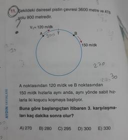(11. Şekildeki dairesel pistin çevresi 3600 metre ve ATB
yolu 900 metredir.
30
V = 120 m/dk
A
B.
sos T
150 m/dk
270
30
AYDIN YAYINLARI
290
A noktasından 120 m/dk ve B noktasından
150 m/dk hızlarla aynı anda, aynı yönde sabit hız-
larla iki koşucu koşmaya başlıyor.
Buna göre başlangıçtan itibaren 3. karşılaşma-
ları kaç dakika sonra olur?
A) 270
B) 280
C) 295
D) 300
E) 330
2
