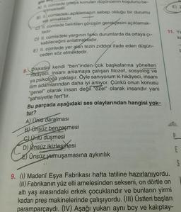 is
urtmektedir.
ele almaktadır.
A) I cümlede ortaya konulan düşüncenin koşulunu be-
B) 1. cümledeki açıklamanın sebep olduğu bir durumu
ch 11. cümlede belirtilen görüşün gerekçesini açıklamak-
D) II. cümledeki yargının farklı durumlarda da ortaya çı-
kabileceğini anlatmaktadır.
E) II. cümlede yer alan tezin zıddını ifade eden düşün-
ceden söz etmektedir.
tadır.
11. Ya
ka
8. Dikkatini kendi "ben"inden çok başkalarına yönelten
hikayeci, insanı anlamaya çalışan filozof, sosyolog ve
ya psikoloğa yaklaşır. Öyle sanıyorum ki hikâyeci
, insanı
ilim adamlarından daha iyi anlıyor. Çünkü onun konusu
"genel" olarak insan değil "özel olarak insandır yani
"şahsiyetle fert"tir.
Bu parçada aşağıdaki ses olaylarından hangisi yok-
tur?
A) Ünlü daralması
B) ünsüz benzeşmesi
c) Ünu düşmesi
D) Unsüz ikizlesmesi
E) Ünsüz yumuşamasına aykırılık
E
S
9. (1) Madeni Eşya Fabrikası hafta tatiline hazırlanıyordu.
(II) Fabrikanın yüz elli amelesinden sekseni, on dörtle on
altı yaş arasındaki erkek çocuklarıdır ve bunların yirmi
kadarı pres makinelerinde çalışıyordu. (III) Üstleri başları
paramparçaydi. (IV) Aşağı yukarı ayni boy ve kalıptay-