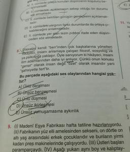 is
urtmektedir.
ele almaktadır.
A) I cümlede ortaya konulan düşüncenin koşulunu be-
B) 1. cümledeki açıklamanın sebep olduğu bir durumu
ch 11. cümlede belirtilen görüşün gerekçesini açıklamak-
D) II. cümledeki yargının farklı durumlarda da ortaya çı-
kabileceğini anlatmaktadır.
E) II. cümlede yer alan tezin zıddını ifade eden düşün-
ceden söz etmektedir.
tadır.
11. Ya
ka
8. Dikkatini kendi "ben"inden çok başkalarına yönelten
hikayeci, insanı anlamaya çalışan filozof, sosyolog ve
ya psikoloğa yaklaşır. Öyle sanıyorum ki hikâyeci
, insanı
ilim adamlarından daha iyi anlıyor. Çünkü onun konusu
"genel" olarak insan değil "özel olarak insandır yani
"şahsiyetle fert"tir.
Bu parçada aşağıdaki ses olaylarından hangisi yok-
tur?
A) Ünlü daralması
B) ünsüz benzeşmesi
c) Ünu düşmesi
D) Unsüz ikizlesmesi
E) Ünsüz yumuşamasına aykırılık
E
S
9. (1) Madeni Eşya Fabrikası hafta tatiline hazırlanıyordu.
(II) Fabrikanın yüz elli amelesinden sekseni, on dörtle on
altı yaş arasındaki erkek çocuklarıdır ve bunların yirmi
kadarı pres makinelerinde çalışıyordu. (III) Üstleri başları
paramparçaydi. (IV) Aşağı yukarı ayni boy ve kalıptay-
