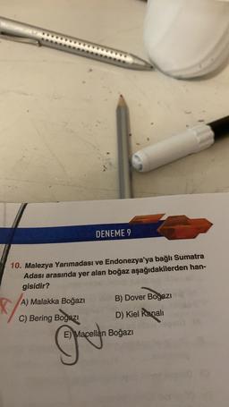 DENEME 9
10. Malezya Yarımadası ve Endonezya'ya bağlı Sumatra
Adası arasında yer alan boğaz aşağıdakilerden han-
gisidir?
B) Dover Boğazı
K
A) Malakka Boğazı
C) Bering Bogazi
D) Kiel kanali
E) Macellan Boğazı
☺
