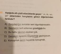 17. Aşağıda altı çizili sözcüklerde geçen “-in, -in, -un,-
ün" eklerinden hangisinin görevi diğerlerinden
farklıdır?
A) Karşılaştığın zorluklar seni olgunlaştıracaktır.
B) Sevmenin tarif edilemez güzelliğidir bu.
C) Bu hafta takımın eksikleri çok.
D) Gecelerin karanlık köşelerinde geziniyorum.
E) Konuşmak senin hayalinle konuşmak.