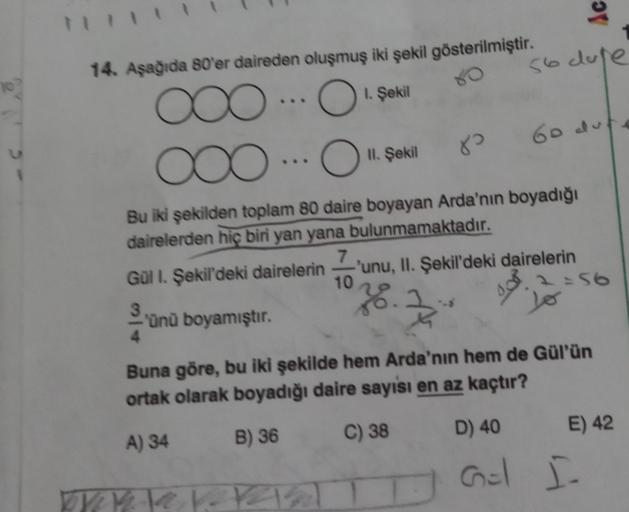 9
14. Asağıda 80'er daireden oluşmuş iki şekil gösterilmiştir.
so dose
oo
1. Şekil
60 dul
II. Şekil
8?
Bu iki şekilden toplam 80 daire boyayan Arda'nın boyadığı
dairelerden hiç biri yan yana bulunmamaktadır.
7
Gul I. Şekil'deki dairelerin 'unu, II. Şekil'd