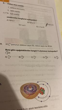 8.
Dalton atom modeli
1. kütlenin korunumu,
II. sabit oranlar,
II. katlı oranlar
yasalarından hangilerini açıklayabilir?
A) Yalnız
B) Yalnız 1
D) I ve 11
E) 1, Il ve in
Yalne
9.
xo iyonunun elektron sayısı 50, nötron sayısı ise 48'dir.
Buna göre aşağıdakilerden hangisi X atomunun izotopudur?
(10)
B) 38Z0)35 DK
burilocale
A) 31
16
E) 36L
16
15
sols
1.
üral Bohr atom teorisine aittir.
