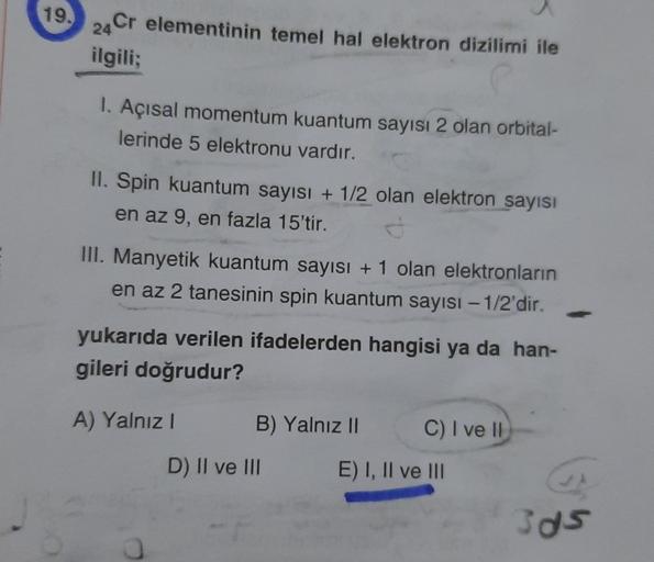 19.
24 Cr elementinin temel hal elektron dizilimi ile
ilgili;
1. Açısal momentum kuantum sayısı 2 olan orbital-
lerinde 5 elektronu vardır.
II. Spin kuantum sayısı + 1/2 olan elektron sayısı
en az 9, en fazla 15'tir.
III. Manyetik kuantum sayısı + 1 olan e