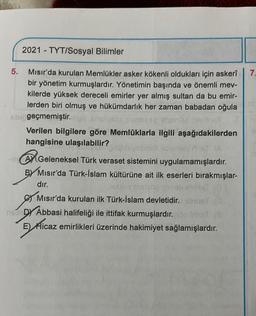 2021 - TYT/Sosyal Bilimler
7.
5. Mısır'da kurulan Memlükler asker kökenli oldukları için askeri
bir yönetim kurmuşlardır. Yönetimin başında ve önemli mev-
kilerde yüksek dereceli emirler yer almış sultan da bu emir-
lerden biri olmuş ve hükümdarlık her zaman babadan oğula
geçmemiştir.
Verilen bilgilere göre Memlûklarla ilgili aşağıdakilerden
hangisine ulaşılabilir?
be
AM Geleneksel Türk veraset sistemini uygulamamışlardır.
Misir'da Türk-İslam kültürüne ait ilk eserleri bırakmışlar-
dır.
.
Mısır'da kurulan ilk Türk-İslam devletidir.
DY Abbasi halifeliği ile ittifak kurmuşlardır. frihet.
E) Hicaz emirlikleri üzerinde hakimiyet sağlamışlardır.
)
