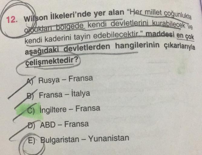 12. Wilson ilkeleri'nde yer alan "Her millet çoğunlukta
o bukları bölgede kendi devletlerini kurabilecek ve
kendi kaderini tayin edebilecektir." maddesi en çok
aşağıdaki devletlerden hangilerinin çıkarlarıyla
çelişmektedir?
-
A Rusya - Fransa
B) Fransa - İ