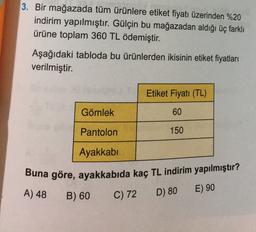 3. Bir mağazada tüm ürünlere etiket fiyatı üzerinden %20
indirim yapılmıştır. Gülçin bu mağazadan aldığı üç farklı
ürüne toplam 360 TL ödemiştir.
Aşağıdaki tabloda bu ürünlerden ikisinin etiket fiyatları
verilmiştir.
Etiket Fiyatı (TL)
Gömlek
60
Pantolon
150
Ayakkabı
Buna göre, ayakkabıda kaç TL indirim yapılmıştır?
A) 48
B) 60
E) 90
C) 72
D) 80
