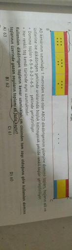B
AD kenarının uzunluğu 1 metreden kısa olan ABCD dikdörtgeninin yüzeyine domino taşları, taşların alt ve
üstlerine ise dikdörtgen şeklinde aralarında boşluk kalmayacak şekilde renkli taşlar yerleştiriliyor.
• Domino taşları 6-5-4-3-2-1-6-5..... şeklinde y
