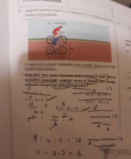 ada sede han
visa
bet gorilmektedir.
V. - 4 km/sa
V = 2 km/sa
A noktasında bulunan bisikletliler aynı yönde veya zat yönde
hareket edebilmektedir.
Suna gore, aynı anda harekete başladıktan 3 saat sonra
bisikletliler arasındaki uzaklığı veren x değeri için