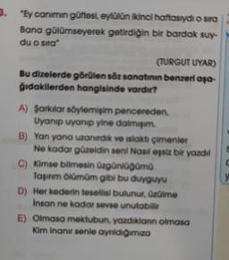 3.
"Ey canimin güftesi, eylülün ikinci haftasıydı o sira
Bana gülümseyerek getirdiğin bir bardak suy-
du o sira"
(TURGUT UYAR)
Bu dizelerde görülen söz sanatının benzeri aşa-
gidakilerden hangisinde vardır?
c
A) Şarkılar söylemişim pencereden
Uyanıp uyanıp yine daimi
B) Yan yana uzandik ve islaktı çimenler
Ne kadar güzeldin seni Nasil eşsiz bir yazdil
C) Kimse bilmesin üzgünlüğümü
Taşınm ölümüm gibi bu duyguyu
D) Her kederin tesellisi bulunur. Ozülme
Insan ne kadar sevse unutabilir
E) Olmasa mektubun yazdıklann olmasa
Kim inanır senle aynidiğimiza