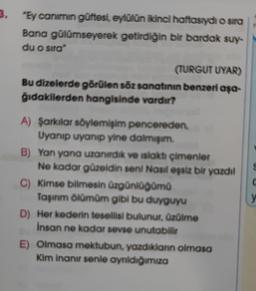 3.
"Ey canimin güftesi, eylülün ikinci haftasıydı o sira
Bana gülümseyerek getirdiğin bir bardak suy-
du o sira"
(TURGUT UYAR)
Bu dizelerde görülen söz sanatının benzeri aşa-
gidakilerden hangisinde vardır?
c
A) Şarkılar söylemişim pencereden
Uyanıp uyanıp yine daimi
B) Yan yana uzandik ve islaktı çimenler
Ne kadar güzeldin seni Nasil eşsiz bir yazdil
C) Kimse bilmesin üzgünlüğümü
Taşınm ölümüm gibi bu duyguyu
D) Her kederin tesellisi bulunur. Ozülme
Insan ne kadar sevse unutabilir
E) Olmasa mektubun yazdıklann olmasa
Kim inanır senle aynidiğimiza
